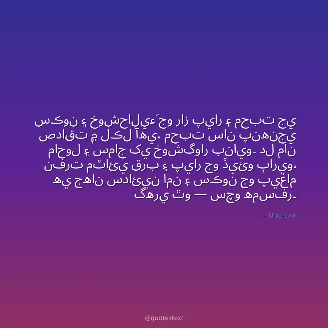 سڪون ۽ خوشحاليءَ جو راز پيار ۽ محبت جي صداقت ۾ لڪل آهي،
محبت سان پنهنجي ماحول ۽ سماج کي خوشگوار بنايو۔
دل مان نفرت مٽائي قرب ۽ پيار جو ڏيئو ٻاريو،
هي جهان سدائين امن ۽ سڪون جو پيغام گهري ٿو — سچو همسفر۔