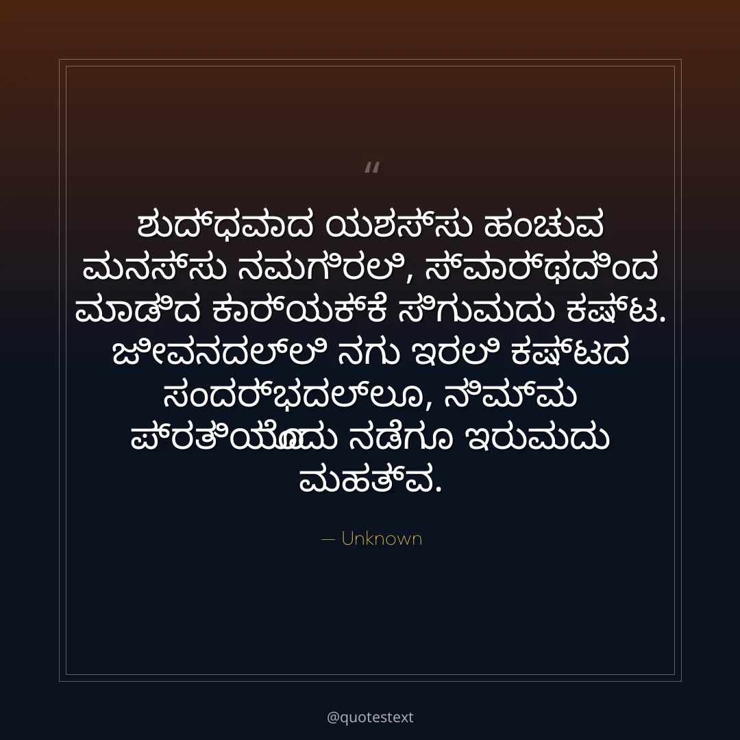 ಶುದ್ಧವಾದ ಯಶಸ್ಸು ಹಂಚುವ ಮನಸ್ಸು ನಮಗಿರಲಿ,
ಸ್ವಾರ್ಥದಿಂದ ಮಾಡಿದ ಕಾರ್ಯಕ್ಕೆ ಸಿಗುವುದು ಕಷ್ಟ.
ಜೀವನದಲ್ಲಿ ನಗು ಇರಲಿ ಕಷ್ಟದ ಸಂದರ್ಭದಲ್ಲೂ,
ನಿಮ್ಮ ಪ್ರತಿಯೊಂದು ನಡೆಗೂ ಇರುವುದು ಮಹತ್ವ.