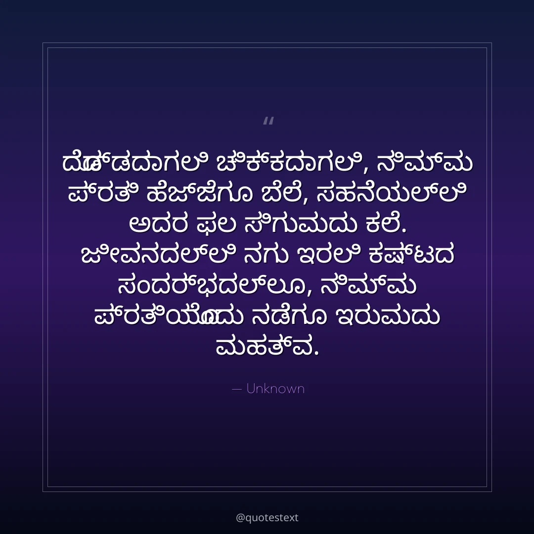 ದೊಡ್ಡದಾಗಲಿ ಚಿಕ್ಕದಾಗಲಿ, ನಿಮ್ಮ ಪ್ರತಿ ಹೆಜ್ಜೆಗೂ ಬೆಲೆ,
ಸಹನೆಯಲ್ಲಿ ಅದರ ಫಲ ಸಿಗುವುದು ಕಲೆ.
ಜೀವನದಲ್ಲಿ ನಗು ಇರಲಿ ಕಷ್ಟದ ಸಂದರ್ಭದಲ್ಲೂ,
ನಿಮ್ಮ ಪ್ರತಿಯೊಂದು ನಡೆಗೂ ಇರುವುದು ಮಹತ್ವ.