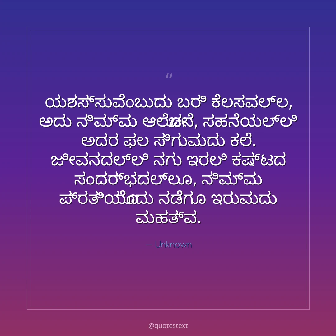 ಯಶಸ್ಸುವೆಂಬುದು ಬರಿ ಕೆಲಸವಲ್ಲ, ಅದು ನಿಮ್ಮ ಆಲೋಚನೆ,
ಸಹನೆಯಲ್ಲಿ ಅದರ ಫಲ ಸಿಗುವುದು ಕಲೆ.
ಜೀವನದಲ್ಲಿ ನಗು ಇರಲಿ ಕಷ್ಟದ ಸಂದರ್ಭದಲ್ಲೂ,
ನಿಮ್ಮ ಪ್ರತಿಯೊಂದು ನಡೆಗೂ ಇರುವುದು ಮಹತ್ವ.