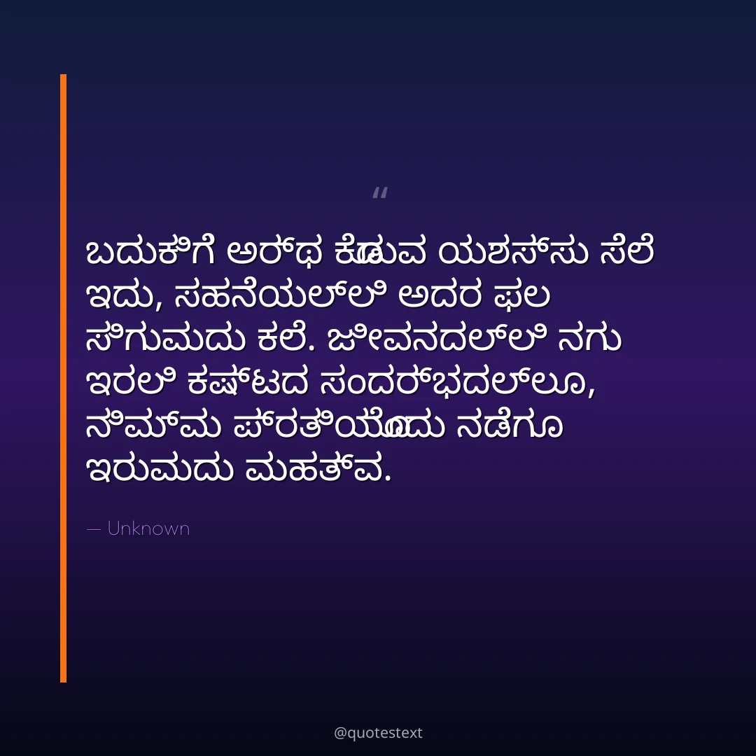 ಬದುಕಿಗೆ ಅರ್ಥ ಕೊಡುವ ಯಶಸ್ಸು ಸೆಲೆ ಇದು,
ಸಹನೆಯಲ್ಲಿ ಅದರ ಫಲ ಸಿಗುವುದು ಕಲೆ.
ಜೀವನದಲ್ಲಿ ನಗು ಇರಲಿ ಕಷ್ಟದ ಸಂದರ್ಭದಲ್ಲೂ,
ನಿಮ್ಮ ಪ್ರತಿಯೊಂದು ನಡೆಗೂ ಇರುವುದು ಮಹತ್ವ.