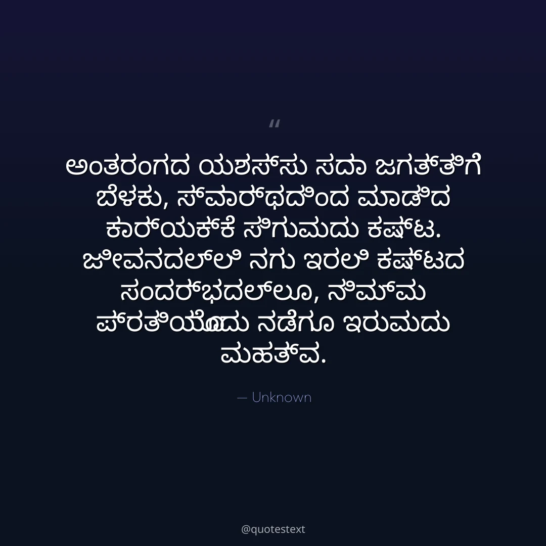 ಅಂತರಂಗದ ಯಶಸ್ಸು ಸದಾ ಜಗತ್ತಿಗೆ ಬೆಳಕು,
ಸ್ವಾರ್ಥದಿಂದ ಮಾಡಿದ ಕಾರ್ಯಕ್ಕೆ ಸಿಗುವುದು ಕಷ್ಟ.
ಜೀವನದಲ್ಲಿ ನಗು ಇರಲಿ ಕಷ್ಟದ ಸಂದರ್ಭದಲ್ಲೂ,
ನಿಮ್ಮ ಪ್ರತಿಯೊಂದು ನಡೆಗೂ ಇರುವುದು ಮಹತ್ವ.