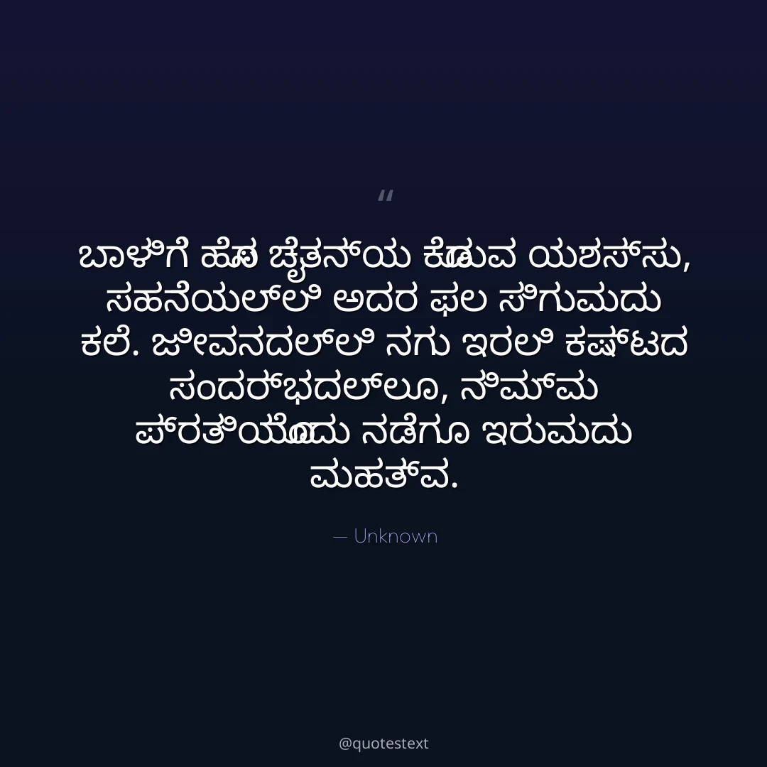 ಬಾಳಿಗೆ ಹೊಸ ಚೈತನ್ಯ ಕೊಡುವ ಯಶಸ್ಸು,
ಸಹನೆಯಲ್ಲಿ ಅದರ ಫಲ ಸಿಗುವುದು ಕಲೆ.
ಜೀವನದಲ್ಲಿ ನಗು ಇರಲಿ ಕಷ್ಟದ ಸಂದರ್ಭದಲ್ಲೂ,
ನಿಮ್ಮ ಪ್ರತಿಯೊಂದು ನಡೆಗೂ ಇರುವುದು ಮಹತ್ವ.