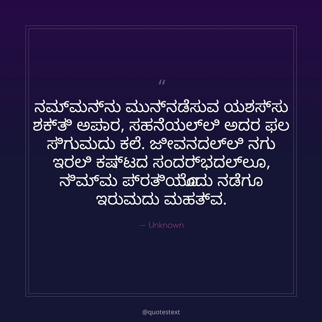 ನಮ್ಮನ್ನು ಮುನ್ನಡೆಸುವ ಯಶಸ್ಸು ಶಕ್ತಿ ಅಪಾರ,
ಸಹನೆಯಲ್ಲಿ ಅದರ ಫಲ ಸಿಗುವುದು ಕಲೆ.
ಜೀವನದಲ್ಲಿ ನಗು ಇರಲಿ ಕಷ್ಟದ ಸಂದರ್ಭದಲ್ಲೂ,
ನಿಮ್ಮ ಪ್ರತಿಯೊಂದು ನಡೆಗೂ ಇರುವುದು ಮಹತ್ವ.