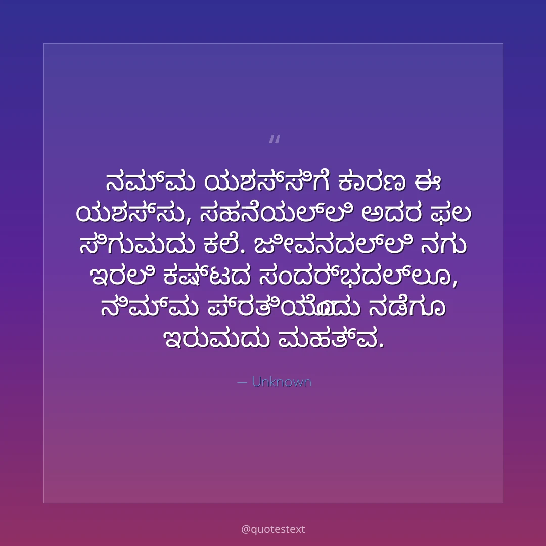 ನಮ್ಮ ಯಶಸ್ಸಿಗೆ ಕಾರಣ ಈ ಯಶಸ್ಸು,
ಸಹನೆಯಲ್ಲಿ ಅದರ ಫಲ ಸಿಗುವುದು ಕಲೆ.
ಜೀವನದಲ್ಲಿ ನಗು ಇರಲಿ ಕಷ್ಟದ ಸಂದರ್ಭದಲ್ಲೂ,
ನಿಮ್ಮ ಪ್ರತಿಯೊಂದು ನಡೆಗೂ ಇರುವುದು ಮಹತ್ವ.
