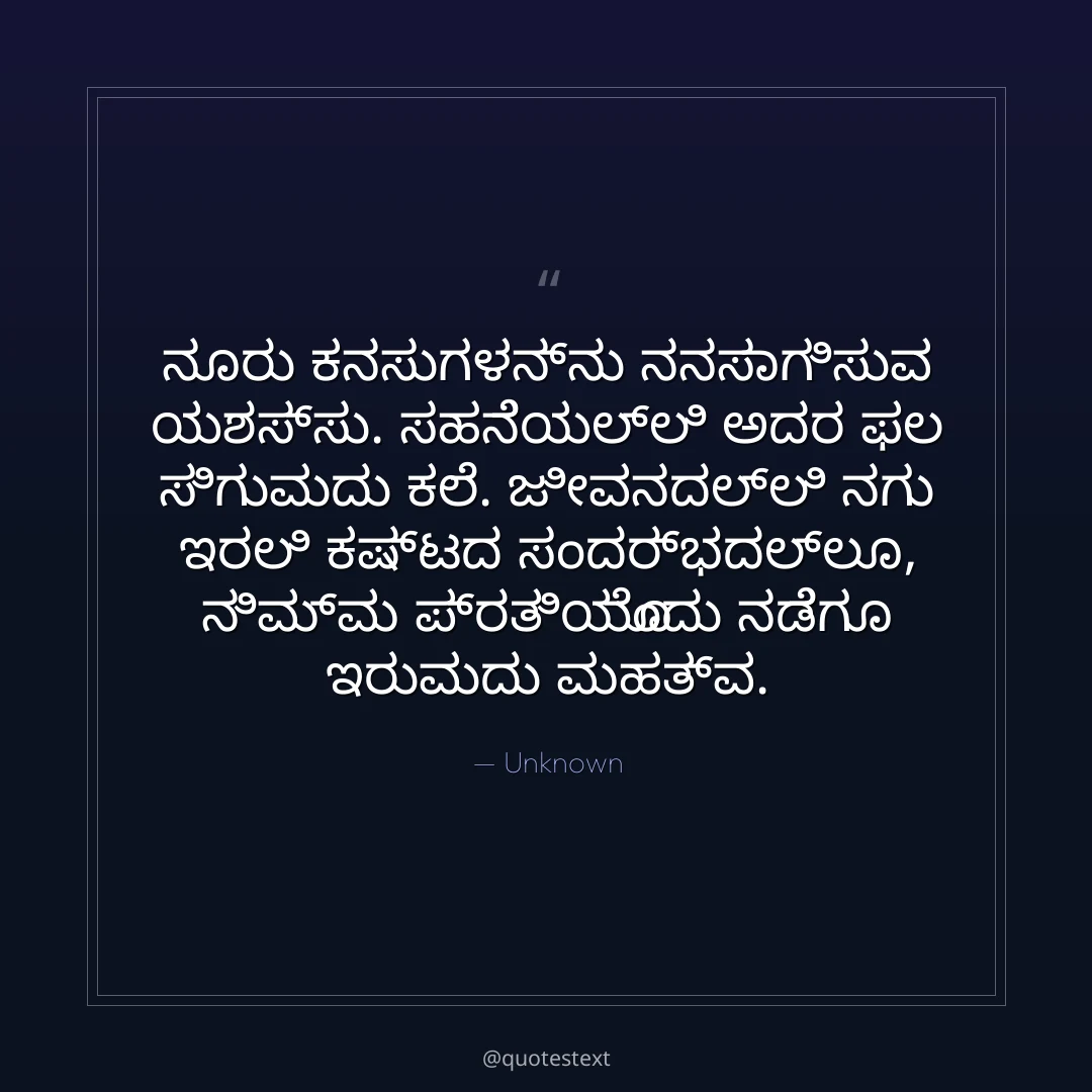 ನೂರು ಕನಸುಗಳನ್ನು ನನಸಾಗಿಸುವ ಯಶಸ್ಸು.
ಸಹನೆಯಲ್ಲಿ ಅದರ ಫಲ ಸಿಗುವುದು ಕಲೆ.
ಜೀವನದಲ್ಲಿ ನಗು ಇರಲಿ ಕಷ್ಟದ ಸಂದರ್ಭದಲ್ಲೂ,
ನಿಮ್ಮ ಪ್ರತಿಯೊಂದು ನಡೆಗೂ ಇರುವುದು ಮಹತ್ವ.