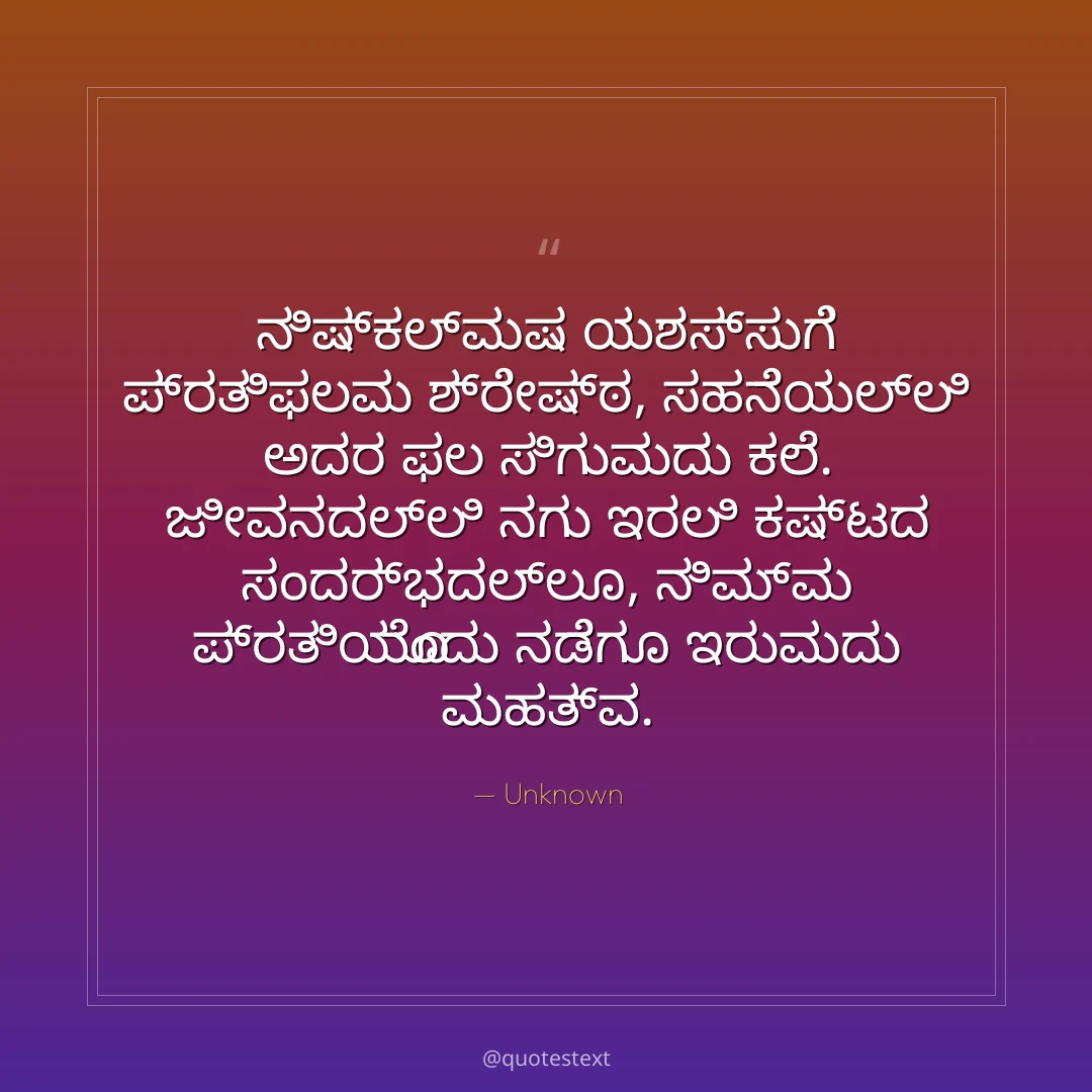 ನಿಷ್ಕಲ್ಮಷ ಯಶಸ್ಸುಗೆ ಪ್ರತಿಫಲವು ಶ್ರೇಷ್ಠ,
ಸಹನೆಯಲ್ಲಿ ಅದರ ಫಲ ಸಿಗುವುದು ಕಲೆ.
ಜೀವನದಲ್ಲಿ ನಗು ಇರಲಿ ಕಷ್ಟದ ಸಂದರ್ಭದಲ್ಲೂ,
ನಿಮ್ಮ ಪ್ರತಿಯೊಂದು ನಡೆಗೂ ಇರುವುದು ಮಹತ್ವ.
