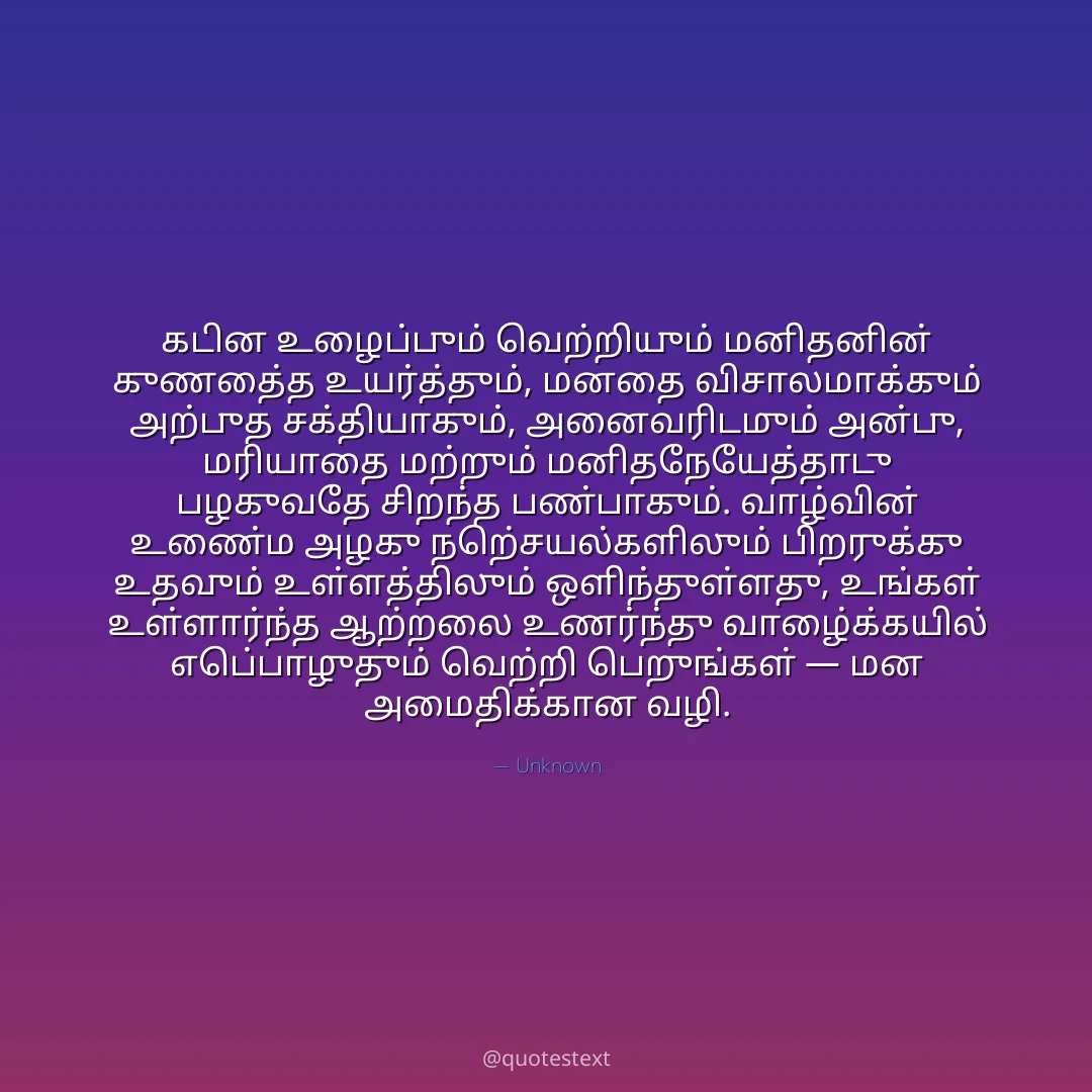 கடின உழைப்பும் வெற்றியும் மனிதனின் குணத்தை உயர்த்தும், மனதை விசாலமாக்கும் அற்புத சக்தியாகும்,
அனைவரிடமும் அன்பு, மரியாதை மற்றும் மனிதநேயத்தோடு பழகுவதே சிறந்த பண்பாகும்.
வாழ்வின் உண்மை அழகு நற்செயல்களிலும் பிறருக்கு உதவும் உள்ளத்திலும் ஒளிந்துள்ளது,
உங்கள் உள்ளார்ந்த ஆற்றலை உணர்ந்து வாழ்க்கையில் எப்பொழுதும் வெற்றி பெறுங்கள் — மன அமைதிக்கான வழி.
