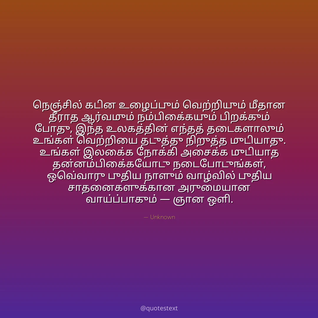 நெஞ்சில் கடின உழைப்பும் வெற்றியும் மீதான தீராத ஆர்வமும் நம்பிக்கையும் பிறக்கும் போது,
இந்த உலகத்தின் எந்தத் தடைகளாலும் உங்கள் வெற்றியை தடுத்து நிறுத்த முடியாது.
உங்கள் இலக்கை நோக்கி அசைக்க முடியாத தன்னம்பிக்கையோடு நடைபோடுங்கள்,
ஒவ்வொரு புதிய நாளும் வாழ்வில் புதிய சாதனைகளுக்கான அருமையான வாய்ப்பாகும் — ஞான ஒளி.