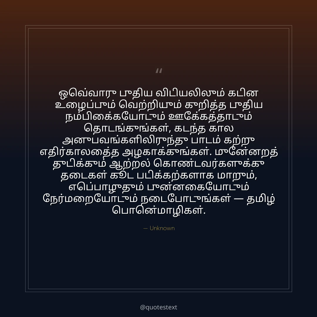 ஒவ்வொரு புதிய விடியலிலும் கடின உழைப்பும் வெற்றியும் குறித்த புதிய நம்பிக்கையோடும் ஊக்கத்தோடும் தொடங்குங்கள்,
கடந்த கால அனுபவங்களிலிருந்து பாடம் கற்று எதிர்காலத்தை அழகாக்குங்கள்.
முன்னேறத் துடிக்கும் ஆற்றல் கொண்டவர்களுக்கு தடைகள் கூட படிக்கற்களாக மாறும்,
எப்பொழுதும் புன்னகையோடும் நேர்மறையோடும் நடைபோடுங்கள் — தமிழ் பொன்மொழிகள்.