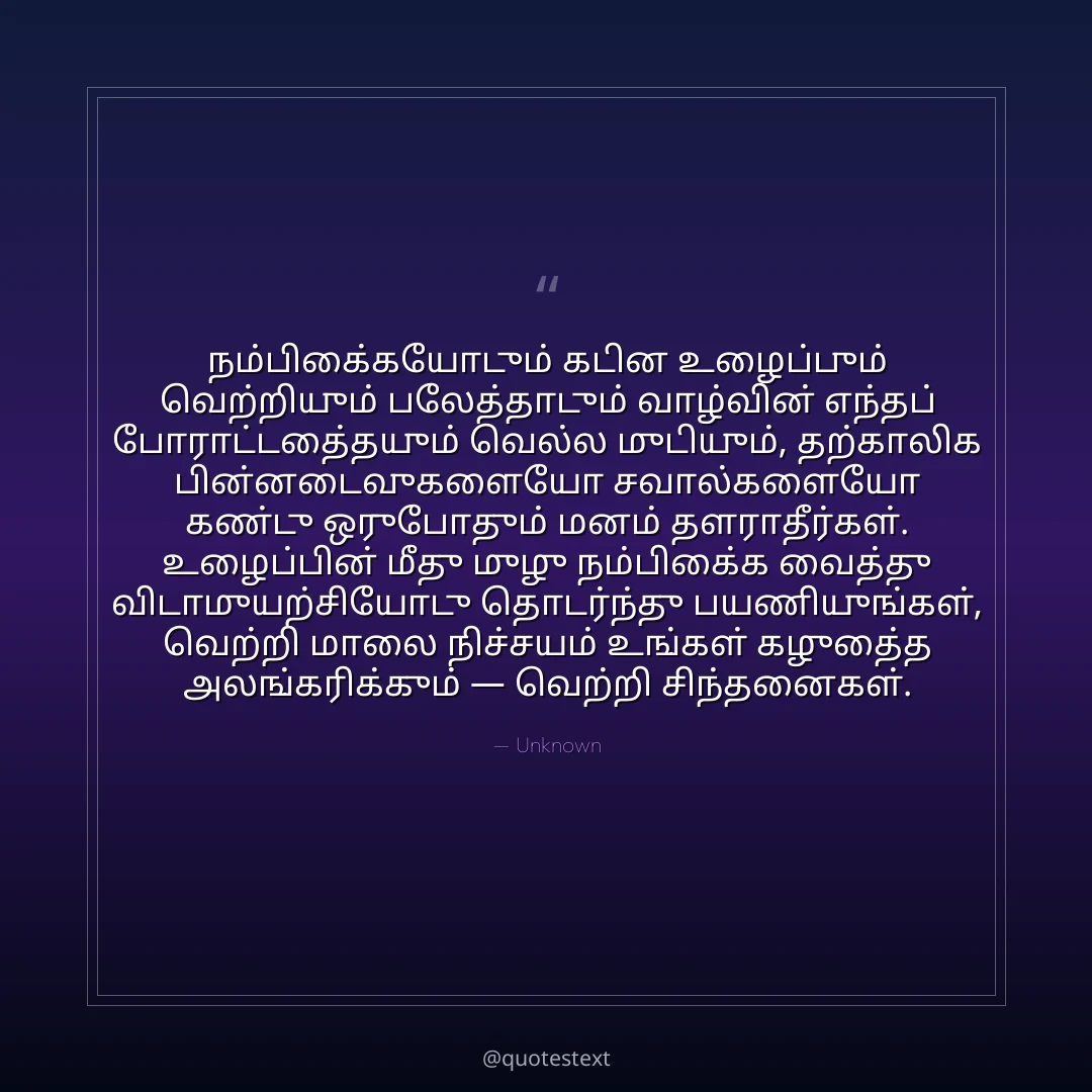 நம்பிக்கையோடும் கடின உழைப்பும் வெற்றியும் பலத்தோடும் வாழ்வின் எந்தப் போராட்டத்தையும் வெல்ல முடியும்,
தற்காலிக பின்னடைவுகளையோ சவால்களையோ கண்டு ஒருபோதும் மனம் தளராதீர்கள்.
உழைப்பின் மீது முழு நம்பிக்கை வைத்து விடாமுயற்சியோடு தொடர்ந்து பயணியுங்கள்,
வெற்றி மாலை நிச்சயம் உங்கள் கழுத்தை அலங்கரிக்கும் — வெற்றி சிந்தனைகள்.