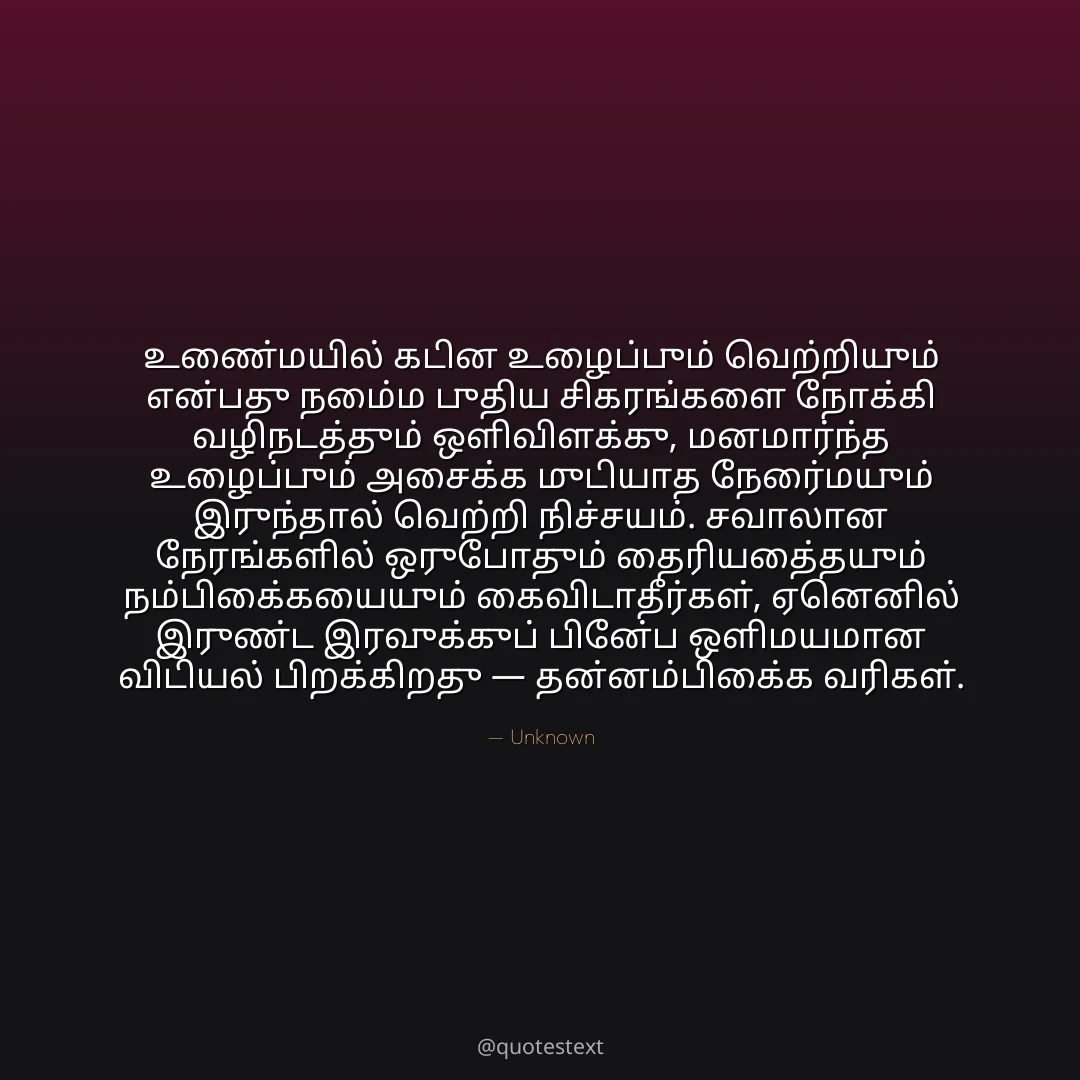 உண்மையில் கடின உழைப்பும் வெற்றியும் என்பது நம்மை புதிய சிகரங்களை நோக்கி வழிநடத்தும் ஒளிவிளக்கு,
மனமார்ந்த உழைப்பும் அசைக்க முடியாத நேர்மையும் இருந்தால் வெற்றி நிச்சயம்.
சவாலான நேரங்களில் ஒருபோதும் தைரியத்தையும் நம்பிக்கையையும் கைவிடாதீர்கள்,
ஏனெனில் இருண்ட இரவுக்குப் பின்பே ஒளிமயமான விடியல் பிறக்கிறது — தன்னம்பிக்கை வரிகள்.
