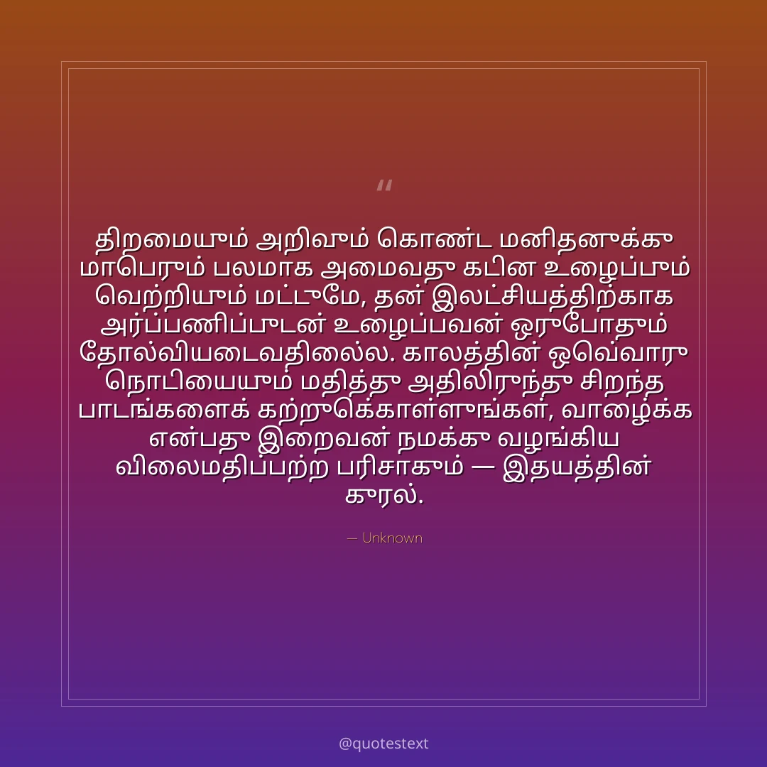 திறமையும் அறிவும் கொண்ட மனிதனுக்கு மாபெரும் பலமாக அமைவது கடின உழைப்பும் வெற்றியும் மட்டுமே,
தன் இலட்சியத்திற்காக அர்ப்பணிப்புடன் உழைப்பவன் ஒருபோதும் தோல்வியடைவதில்லை.
காலத்தின் ஒவ்வொரு நொடியையும் மதித்து அதிலிருந்து சிறந்த பாடங்களைக் கற்றுக்கொள்ளுங்கள்,
வாழ்க்கை என்பது இறைவன் நமக்கு வழங்கிய விலைமதிப்பற்ற பரிசாகும் — இதயத்தின் குரல்.