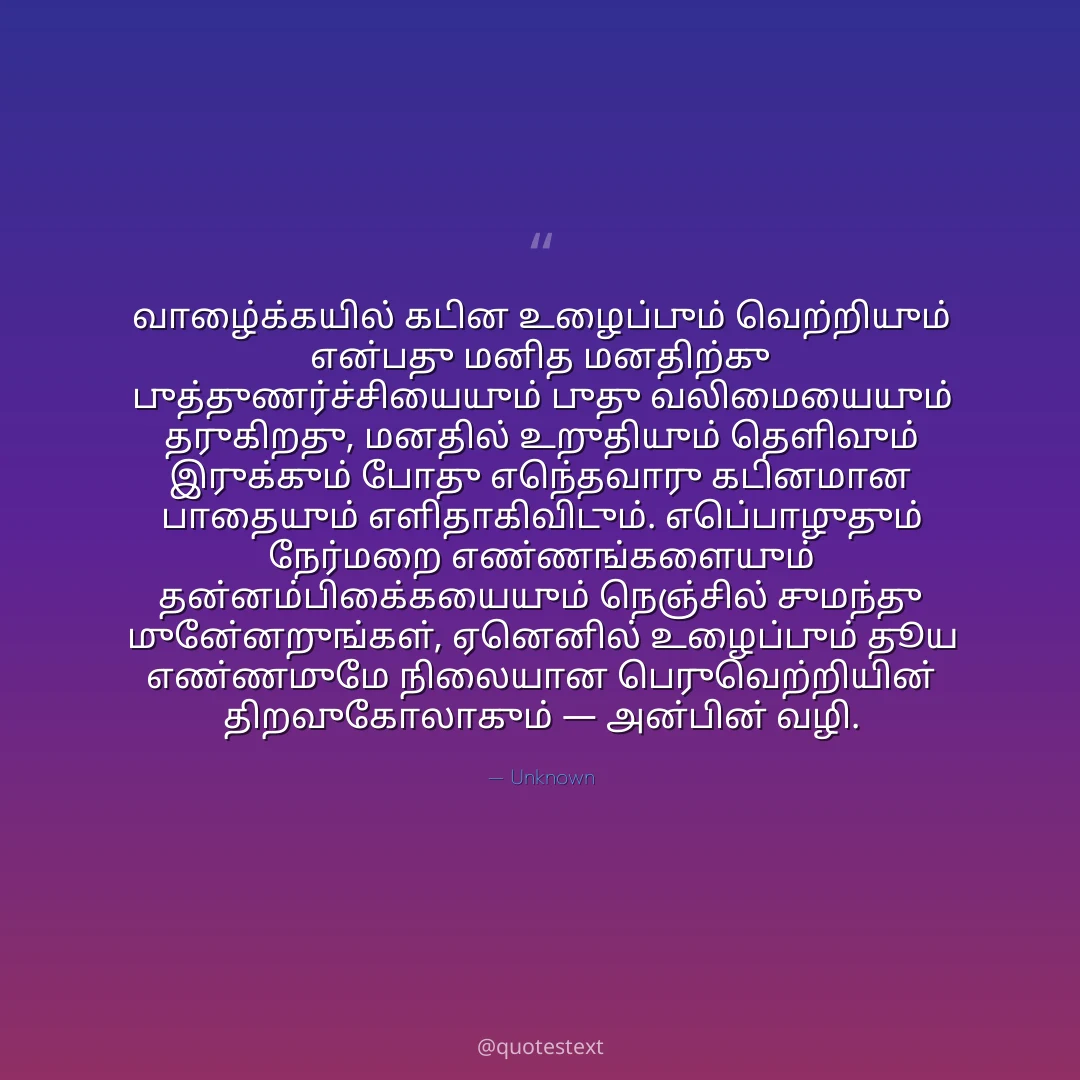 வாழ்க்கையில் கடின உழைப்பும் வெற்றியும் என்பது மனித மனதிற்கு புத்துணர்ச்சியையும் புது வலிமையையும் தருகிறது,
மனதில் உறுதியும் தெளிவும் இருக்கும் போது எந்தவொரு கடினமான பாதையும் எளிதாகிவிடும்.
எப்பொழுதும் நேர்மறை எண்ணங்களையும் தன்னம்பிக்கையையும் நெஞ்சில் சுமந்து முன்னேறுங்கள்,
ஏனெனில் உழைப்பும் தூய எண்ணமுமே நிலையான பெருவெற்றியின் திறவுகோலாகும் — அன்பின் வழி.