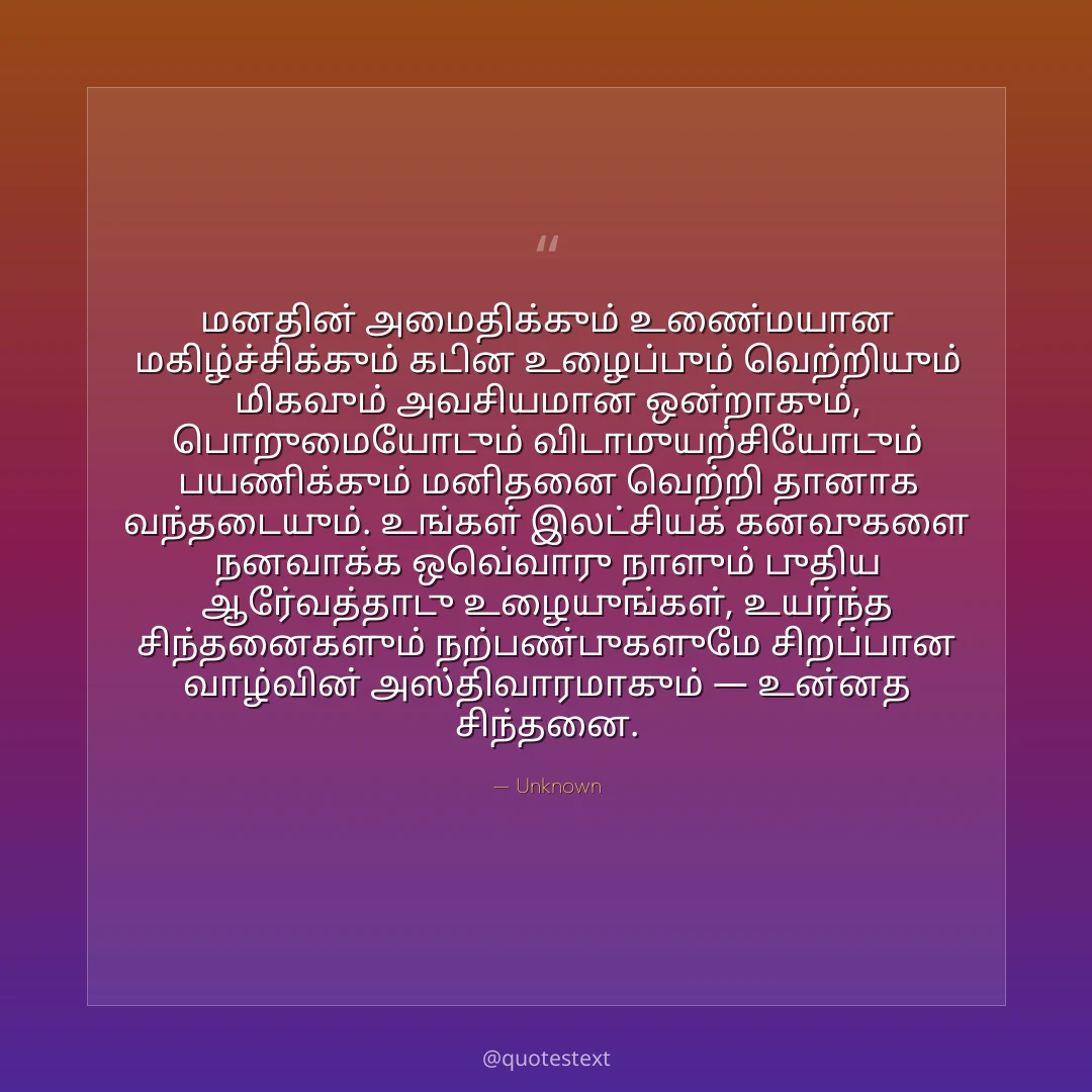 மனதின் அமைதிக்கும் உண்மையான மகிழ்ச்சிக்கும் கடின உழைப்பும் வெற்றியும் மிகவும் அவசியமான ஒன்றாகும்,
பொறுமையோடும் விடாமுயற்சியோடும் பயணிக்கும் மனிதனை வெற்றி தானாக வந்தடையும்.
உங்கள் இலட்சியக் கனவுகளை நனவாக்க ஒவ்வொரு நாளும் புதிய ஆர்வத்தோடு உழையுங்கள்,
உயர்ந்த சிந்தனைகளும் நற்பண்புகளுமே சிறப்பான வாழ்வின் அஸ்திவாரமாகும் — உன்னத சிந்தனை.