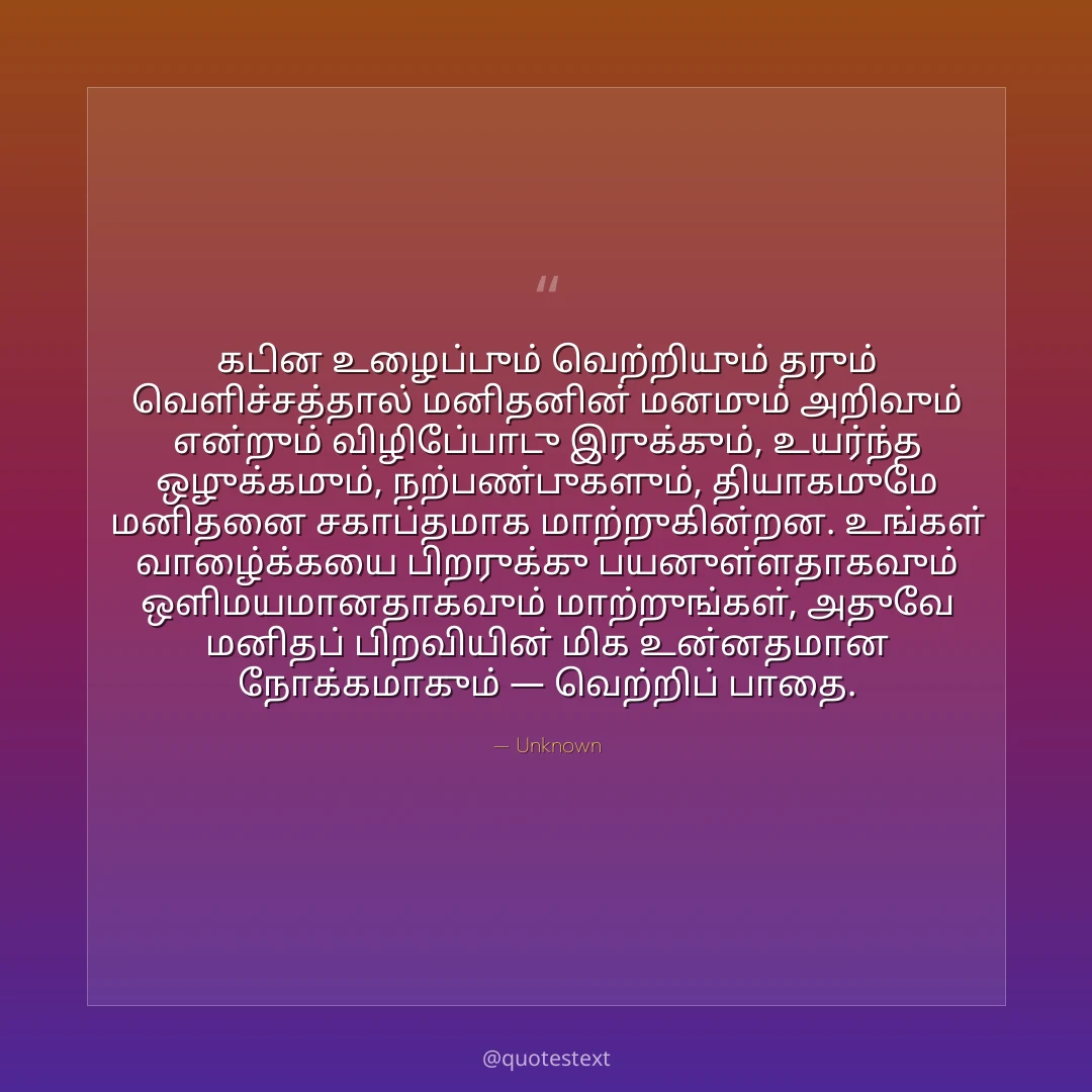 கடின உழைப்பும் வெற்றியும் தரும் வெளிச்சத்தால் மனிதனின் மனமும் அறிவும் என்றும் விழிப்போடு இருக்கும்,
உயர்ந்த ஒழுக்கமும், நற்பண்புகளும், தியாகமுமே மனிதனை சகாப்தமாக மாற்றுகின்றன.
உங்கள் வாழ்க்கையை பிறருக்கு பயனுள்ளதாகவும் ஒளிமயமானதாகவும் மாற்றுங்கள்,
அதுவே மனிதப் பிறவியின் மிக உன்னதமான நோக்கமாகும் — வெற்றிப் பாதை.