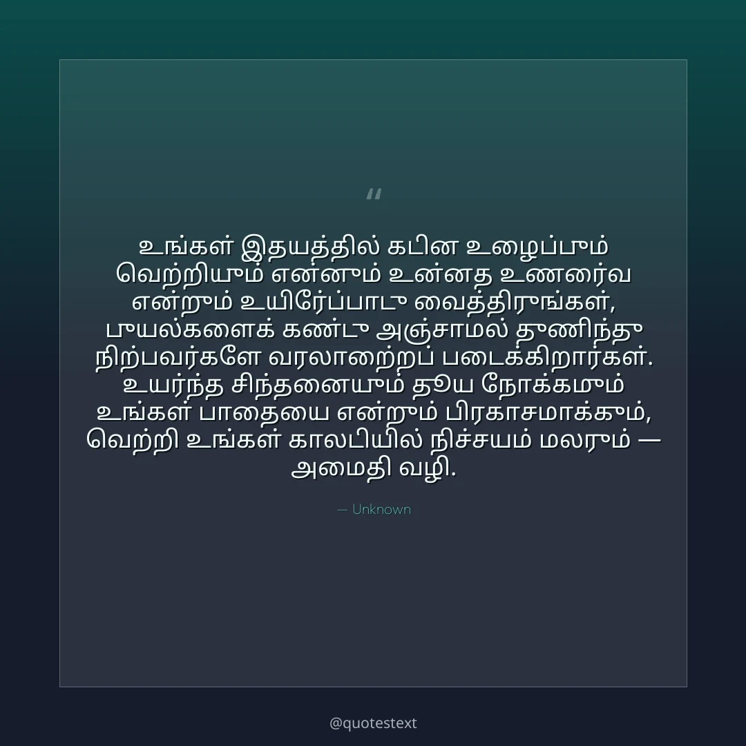 உங்கள் இதயத்தில் கடின உழைப்பும் வெற்றியும் என்னும் உன்னத உணர்வை என்றும் உயிர்ப்போடு வைத்திருங்கள்,
புயல்களைக் கண்டு அஞ்சாமல் துணிந்து நிற்பவர்களே வரலாற்றைப் படைக்கிறார்கள்.
உயர்ந்த சிந்தனையும் தூய நோக்கமும் உங்கள் பாதையை என்றும் பிரகாசமாக்கும்,
வெற்றி உங்கள் காலடியில் நிச்சயம் மலரும் — அமைதி வழி.