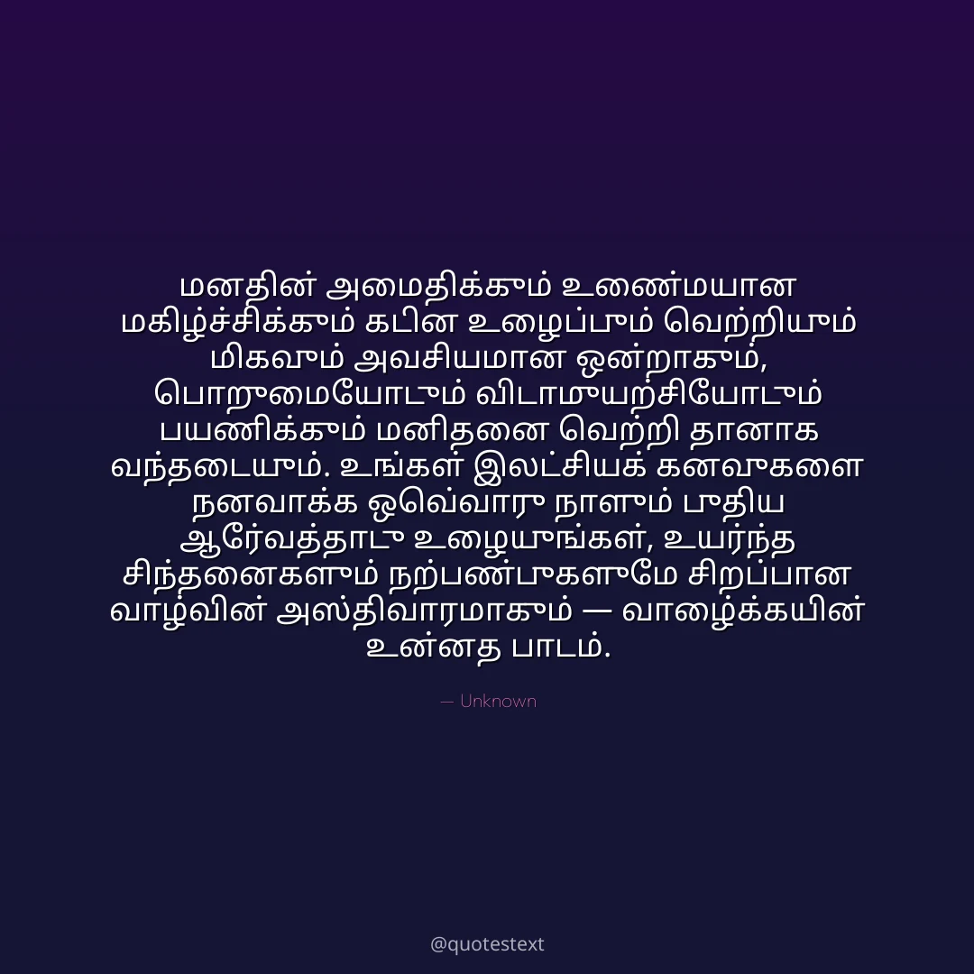 மனதின் அமைதிக்கும் உண்மையான மகிழ்ச்சிக்கும் கடின உழைப்பும் வெற்றியும் மிகவும் அவசியமான ஒன்றாகும்,
பொறுமையோடும் விடாமுயற்சியோடும் பயணிக்கும் மனிதனை வெற்றி தானாக வந்தடையும்.
உங்கள் இலட்சியக் கனவுகளை நனவாக்க ஒவ்வொரு நாளும் புதிய ஆர்வத்தோடு உழையுங்கள்,
உயர்ந்த சிந்தனைகளும் நற்பண்புகளுமே சிறப்பான வாழ்வின் அஸ்திவாரமாகும் — வாழ்க்கையின் உன்னத பாடம்.