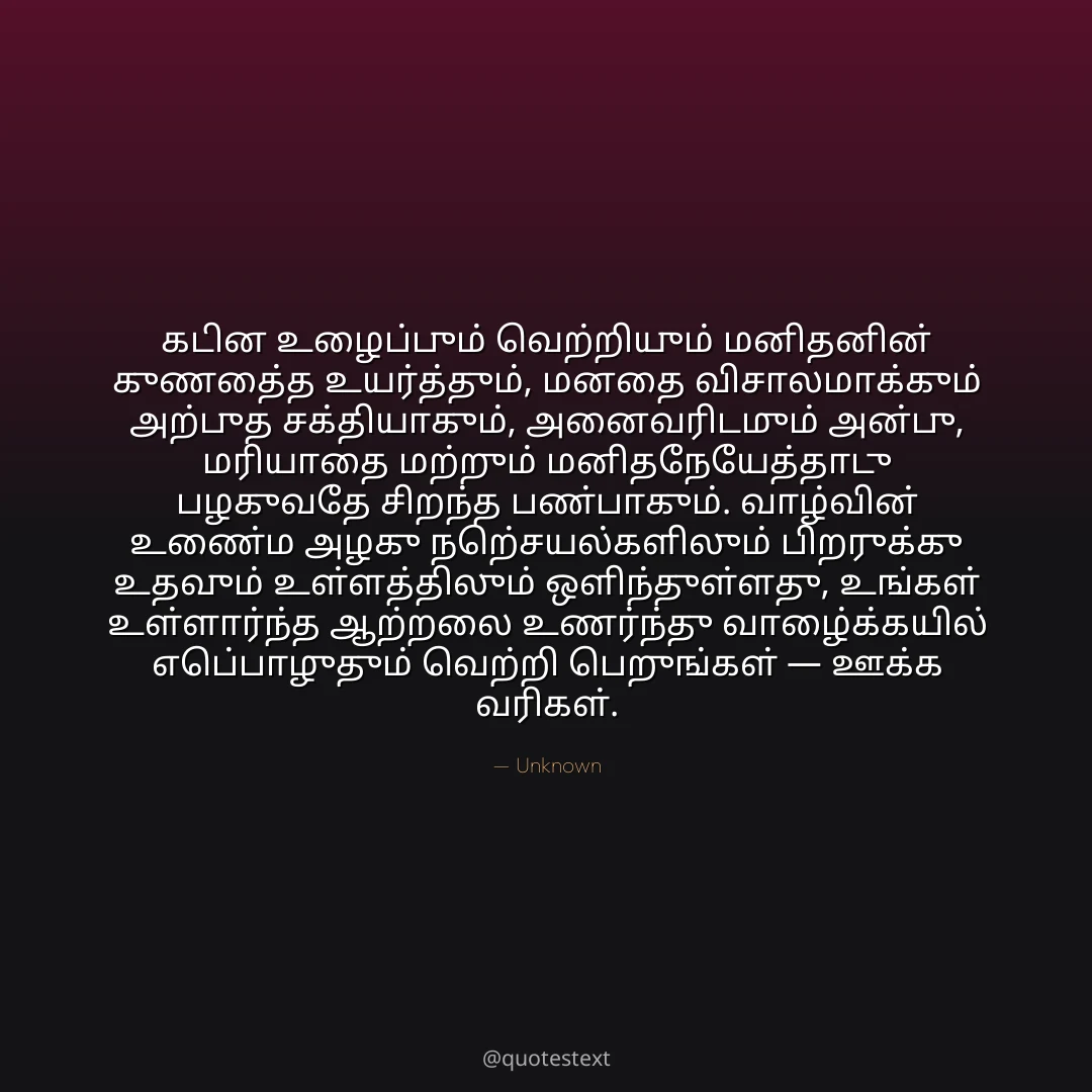 கடின உழைப்பும் வெற்றியும் மனிதனின் குணத்தை உயர்த்தும், மனதை விசாலமாக்கும் அற்புத சக்தியாகும்,
அனைவரிடமும் அன்பு, மரியாதை மற்றும் மனிதநேயத்தோடு பழகுவதே சிறந்த பண்பாகும்.
வாழ்வின் உண்மை அழகு நற்செயல்களிலும் பிறருக்கு உதவும் உள்ளத்திலும் ஒளிந்துள்ளது,
உங்கள் உள்ளார்ந்த ஆற்றலை உணர்ந்து வாழ்க்கையில் எப்பொழுதும் வெற்றி பெறுங்கள் — ஊக்க வரிகள்.