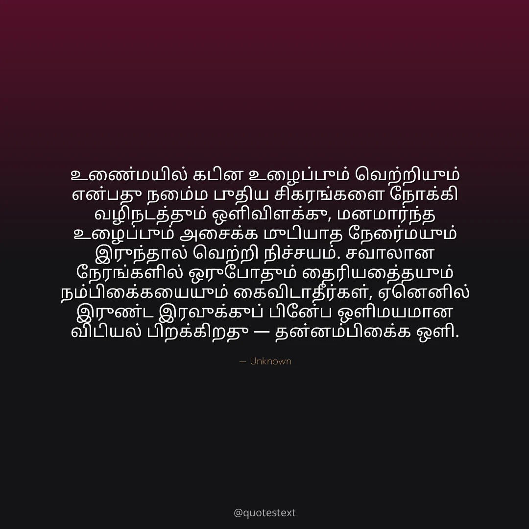உண்மையில் கடின உழைப்பும் வெற்றியும் என்பது நம்மை புதிய சிகரங்களை நோக்கி வழிநடத்தும் ஒளிவிளக்கு,
மனமார்ந்த உழைப்பும் அசைக்க முடியாத நேர்மையும் இருந்தால் வெற்றி நிச்சயம்.
சவாலான நேரங்களில் ஒருபோதும் தைரியத்தையும் நம்பிக்கையையும் கைவிடாதீர்கள்,
ஏனெனில் இருண்ட இரவுக்குப் பின்பே ஒளிமயமான விடியல் பிறக்கிறது — தன்னம்பிக்கை ஒளி.