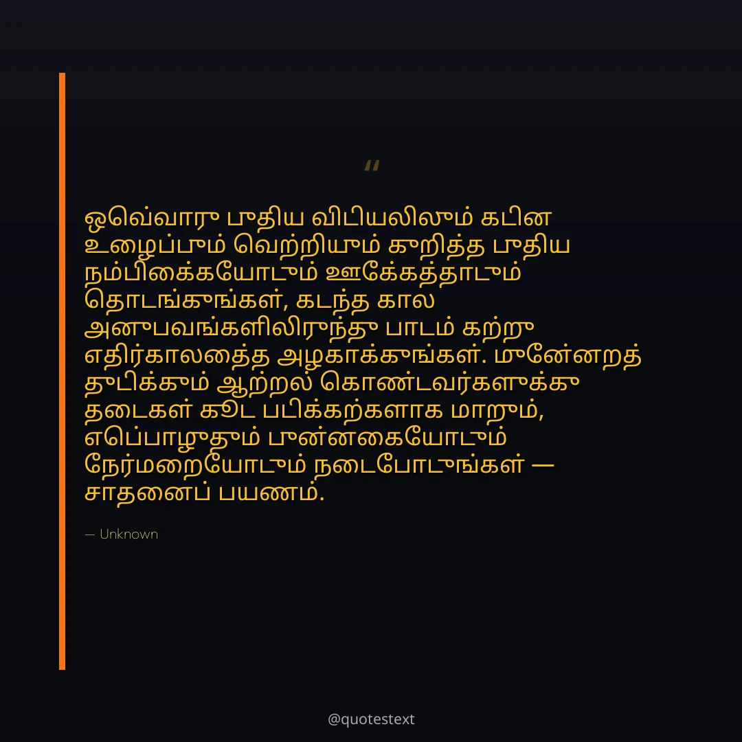 ஒவ்வொரு புதிய விடியலிலும் கடின உழைப்பும் வெற்றியும் குறித்த புதிய நம்பிக்கையோடும் ஊக்கத்தோடும் தொடங்குங்கள்,
கடந்த கால அனுபவங்களிலிருந்து பாடம் கற்று எதிர்காலத்தை அழகாக்குங்கள்.
முன்னேறத் துடிக்கும் ஆற்றல் கொண்டவர்களுக்கு தடைகள் கூட படிக்கற்களாக மாறும்,
எப்பொழுதும் புன்னகையோடும் நேர்மறையோடும் நடைபோடுங்கள் — சாதனைப் பயணம்.